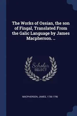 Operele lui Ossian, fiul lui Fingal, traduse din limba galică de James Macpherson ... - The Works of Ossian, the son of Fingal, Translated From the Galic Language by James Macpherson. ..