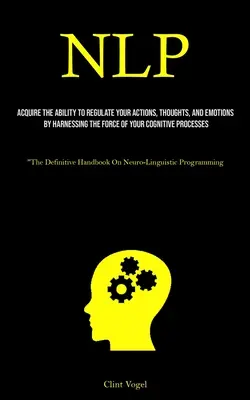 Nlp: Dobândiți capacitatea de a vă regla acțiunile, gândurile și emoțiile prin valorificarea forței procesului cognitiv - Nlp: Acquire The Ability To Regulate Your Actions, Thoughts, And Emotions By Harnessing The Force Of Your Cognitive Process