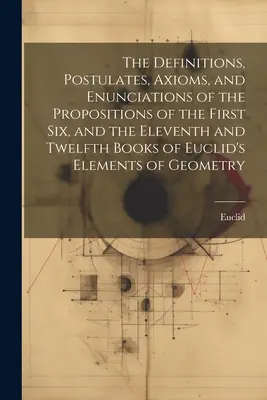 The Definitions, Postulates, Axioms, and Enunciations of the Propositions of the First Six, and the Eleventh and Twelfth Books of Euclid's Elements of