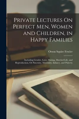 Prelegeri private despre bărbați, femei și copii perfecți, în familii fericite: Including Gender, Love, Mating, Married Life, and Reproduction, Or Paternity, - Private Lectures On Perfect Men, Women and Children, in Happy Families: Including Gender, Love, Mating, Married Life, and Reproduction, Or Paternity,