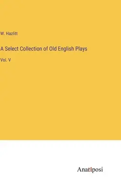 O colecție selectă de piese englezești vechi: Vol. V - A Select Collection of Old English Plays: Vol. V