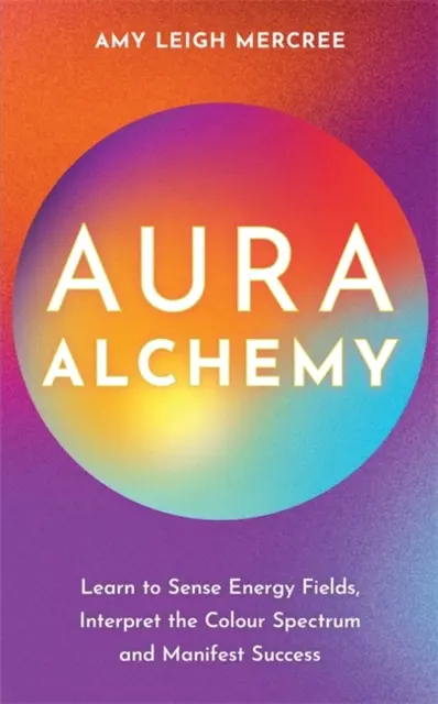 Aura Alchemy - Învață să simți câmpurile energetice, să interpretezi spectrul de culori și să îți manifești succesul - Aura Alchemy - Learn to Sense Energy Fields, Interpret the Colour Spectrum and Manifest Success