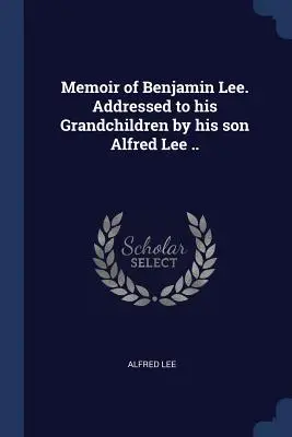 Memoriile lui Benjamin Lee. Adresată nepoților săi de către fiul său Alfred Lee ... - Memoir of Benjamin Lee. Addressed to his Grandchildren by his son Alfred Lee ..