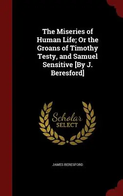 The Miseries of Human Life; Or the Groans of Timothy Testy, and Samuel Sensitive [By J. Beresford]