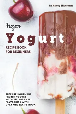 Cartea de rețete Frozen Yogurt pentru începători: Pregătiți iaurt congelat de casă fără arome artificiale cu o singură carte de rețete - Frozen Yogurt Recipe Book for Beginners: Prepare Homemade Frozen Yogurt Without Artificial Flavorings with Only One Recipe Book