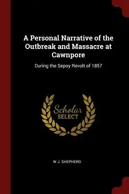 O narațiune personală a izbucnirii și masacrului de la Cawnpore: During the Sepoy Revolt of 1857 - A Personal Narrative of the Outbreak and Massacre at Cawnpore: During the Sepoy Revolt of 1857