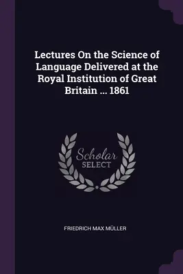 Prelegeri privind știința limbajului susținute la Royal Institution of Great Britain ... 1861 - Lectures On the Science of Language Delivered at the Royal Institution of Great Britain ... 1861