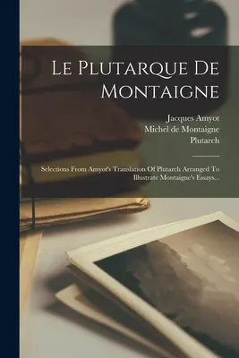 Le Plutarque de Montaigne: Selections From Amyot's Translation Of Plutarch Arranged To Illustrate Montaigne's Essays... - Le Plutarque De Montaigne: Selections From Amyot's Translation Of Plutarch Arranged To Illustrate Montaigne's Essays...