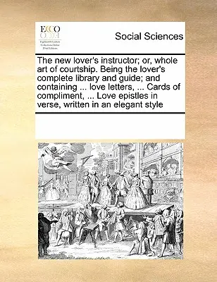 The New Lover's Instructor; Or, Whole Art of Courtship. Being the Lover's Complete Library and Guide; And Containing ... Love Letters, ... Cards of Co