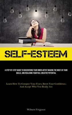 Self-Esteem: A Step-By-Step Guide To Discovering Your Inner Artist Making The Most Of Your Skills, And Realising Your Full Creative