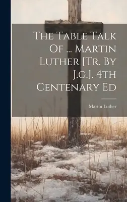 The Table Talk Of ... Martin Luther [tr. de J.g.]. Ed. a 4-a Centenar - The Table Talk Of ... Martin Luther [tr. By J.g.]. 4th Centenary Ed