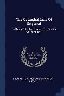 The Cathedral Line Of England: Its Sacred Sites And Shrines: The Country Of The Abbeys