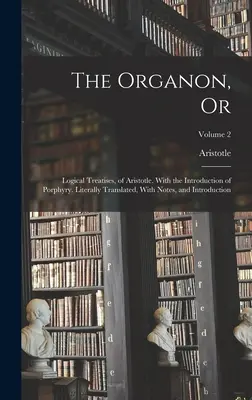 Organon, sau: Tratate logice, ale lui Aristotel. Cu introducerea lui Porfirie. Tradus literal, cu note și introducere - The Organon, Or: Logical Treatises, of Aristotle. With the Introduction of Porphyry. Literally Translated, With Notes, and Introduction