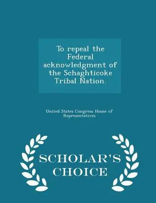 Abrogarea recunoașterii federale a națiunii tribale Schaghticoke. - Ediția Scholar's Choice - To Repeal the Federal Acknowledgment of the Schaghticoke Tribal Nation. - Scholar's Choice Edition