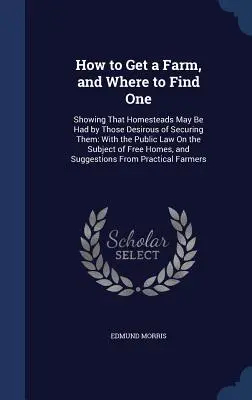 How to Get a Farm, and Where to Find One: Showing That Homesteads May Be Had by Those Desirous of Securing Them: With the Public Law On the Subject of