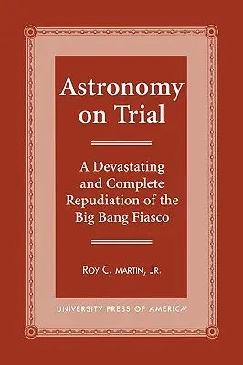 Procesul astronomiei: O repudiere devastatoare și completă a fiasco-ului Big Bang - Astronomy on Trial: A Devastating and Complete Repudiation of the Big Bang Fiasco