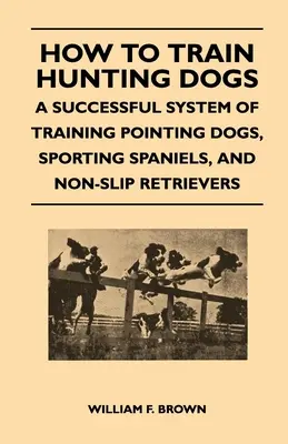 Cum să dresezi câinii de vânătoare - Un sistem de succes de dresaj al câinilor de pointer, al spanielilor sportivi și al retrieverilor fără alunecare - How to Train Hunting Dogs - A Successful System of Training Pointing Dogs, Sporting Spaniels, And Non-Slip Retrievers