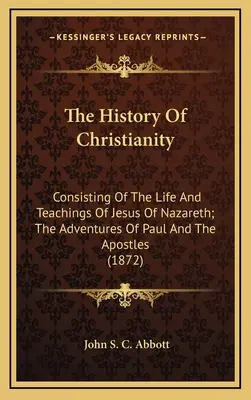 The History Of Christianity: Consisting Of The Life And Teachings Of Jesus Of Nazareth; The Adventures Of Paul And The Apostles
