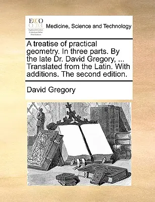 A Treatise of Practical Geometry. in Three Parts. by the Late Dr. David Gregory, ... Tradus din latină. cu adăugiri. a doua ediție. - A Treatise of Practical Geometry. in Three Parts. by the Late Dr. David Gregory, ... Translated from the Latin. with Additions. the Second Edition.