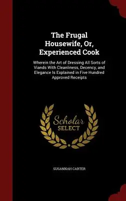 The Frugal Housewife, Or, Experienced Cook: În care arta de a îmbrăca toate felurile de mâncăruri cu curățenie, decență și eleganță este explicată în detaliu - The Frugal Housewife, Or, Experienced Cook: Wherein the Art of Dressing All Sorts of Viands With Cleanliness, Decency, and Elegance Is Explained in Fi