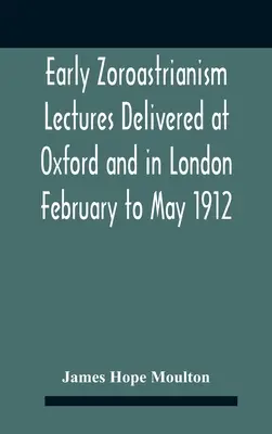 Early Zoroastrianism Prelegeri ținute la Oxford și la Londra, din februarie până în mai 1912 - Early Zoroastrianism Lectures Delivered At Oxford And In London February To May 1912
