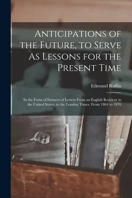 Anticipații ale viitorului, care să servească drept lecții pentru timpul prezent: Sub forma unor extrase din scrisorile unui rezident englez în Statele Unite - Anticipations of the Future, to Serve As Lessons for the Present Time: In the Form of Extracts of Letters From an English Resident in the United State