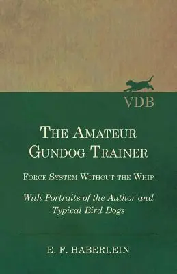 Dresorul amator de câini de vânătoare - Sistemul de forță fără bici - Cu portrete ale autorului și ale câinilor de vânătoare tipici - The Amateur Gundog Trainer - Force System Without the Whip - With Portraits of the Author and Typical Bird Dogs