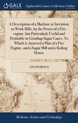 A Description of a Machine or Invention to Work Mills, by the Power of a Fire-engine, but Particularly Useful and Profitable in Grinding Sugar Canes,