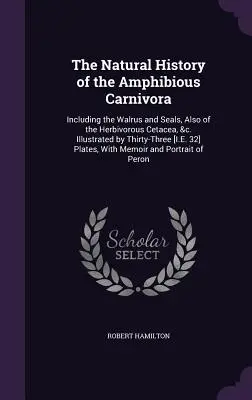 The Natural History of the Amphibious Carnivora: Including the Walrus and Seals, Also of the Herbivorous Cetacea, &c. Ilustrată de treizeci și trei [I.E - The Natural History of the Amphibious Carnivora: Including the Walrus and Seals, Also of the Herbivorous Cetacea, &c. Illustrated by Thirty-Three [I.E