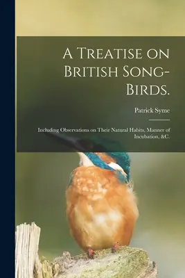 Tratat despre păsările cântătoare britanice: Including Observations on Their Natural Habits, Manner of Incubation, &c. - A Treatise on British Song-birds.: Including Observations on Their Natural Habits, Manner of Incubation, &c.