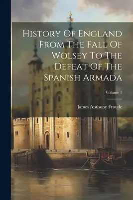 Istoria Angliei de la căderea lui Wolsey până la înfrângerea Armadei spaniole; Volumul 1 - History Of England From The Fall Of Wolsey To The Defeat Of The Spanish Armada; Volume 1
