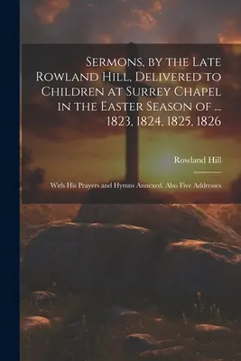 Predici, de către răposatul Rowland Hill, ținute copiilor la capela Surrey în sezonul pascal al ... 1823, 1824, 1825, 1826: Cu rugăciunile și imnurile sale - Sermons, by the Late Rowland Hill, Delivered to Children at Surrey Chapel in the Easter Season of ... 1823, 1824, 1825, 1826: With His Prayers and Hym