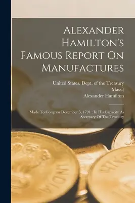 Celebrul raport al lui Alexander Hamilton privind producția: Prezentat Congresului la 5 decembrie 1791: În calitatea sa de secretar al Trezoreriei - Alexander Hamilton's Famous Report On Manufactures: Made To Congress December 5, 1791: In His Capacity As Secretary Of The Treasury