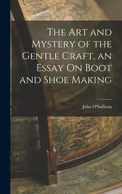Arta și misterul meseriei blânde, un eseu despre confecționarea cizmelor și pantofilor - The Art and Mystery of the Gentle Craft, an Essay On Boot and Shoe Making