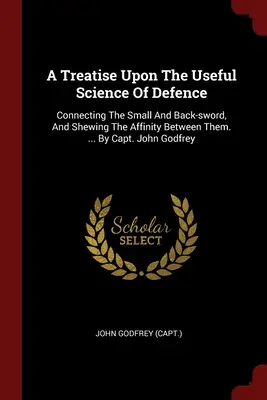 A Treatise Upon The Useful Science Of Defence: Connecting The Small And Back-sword, And Shewing The Affinity Between Them. ... De căpitanul John Godfrey - A Treatise Upon The Useful Science Of Defence: Connecting The Small And Back-sword, And Shewing The Affinity Between Them. ... By Capt. John Godfrey
