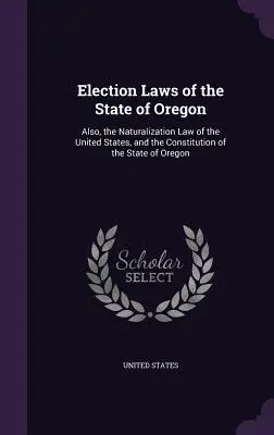 Legile electorale ale statului Oregon: De asemenea, Legea naturalizării din Statele Unite și Constituția statului Oregon - Election Laws of the State of Oregon: Also, the Naturalization Law of the United States, and the Constitution of the State of Oregon