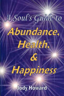 Ghidul sufletului către abundență, sănătate și fericire (A Soul's Guide to Abundance, Health and Happiness) - A Soul's Guide to Abundance, Health and Happiness
