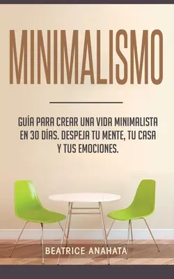 Minimalism: Gua Para Crear Una Vida Minimalista en 30 Das, Despeja Tu Menta, Tu Casa Y Tus Emociones - Minimalismo: Gua Para Crear Una Vida Minimalista en 30 Das, Despeja Tu Menta, Tu Casa Y Tus Emociones
