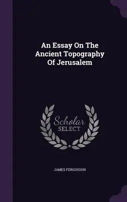 Un eseu despre topografia antică a Ierusalimului - An Essay On The Ancient Topography Of Jerusalem