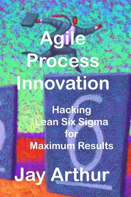 Agile Process Innovation: Hacking Lean Six Sigma pentru maximizarea rezultatelor - Agile Process Innovation: Hacking Lean Six Sigma to Maximize Results