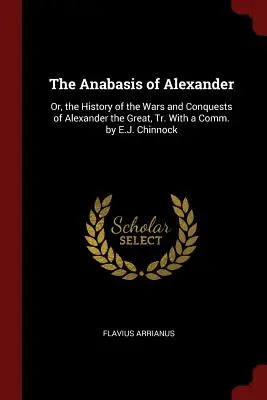 Anabasis a lui Alexandru: Or, the History of the Wars and Conquests of Alexander the Great, Tr. With a Comm. by E.J. Chinnock - The Anabasis of Alexander: Or, the History of the Wars and Conquests of Alexander the Great, Tr. With a Comm. by E.J. Chinnock