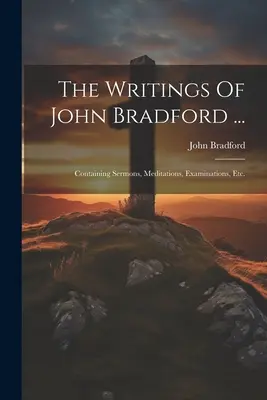 Scrierile lui John Bradford ...: Containing Sermons, Meditations, Examinations, Etc. - The Writings Of John Bradford ...: Containing Sermons, Meditations, Examinations, Etc.