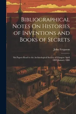 Bibliographical Notes On Histories of Inventions and Books of Secrets: Six Papers Read to the Archological Society of Glasgow aprilie 1882-ianuarie 1888 - Bibliographical Notes On Histories of Inventions and Books of Secrets: Six Papers Read to the Archological Society of Glasgow April 1882-January 1888