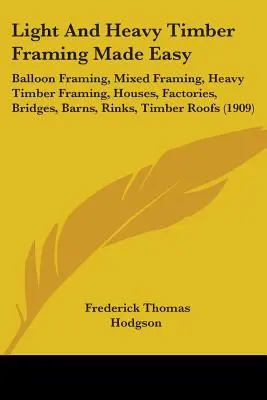 Light And Heavy Timber Framing Made Easy: Balloon Framing, Mixed Framing, Heavy Timber Framing, Houses, Factories, Bridges, Barns, Rinks, Timber Roofs