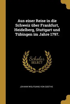 Dintr-o călătorie în Elveția prin Frankfurt, Heidelberg, Stuttgart și Tbingen în 1797. - Aus einer Reise in die Schweiz ber Frankfurt, Heidelberg, Stuttgart und Tbingen im Jahre 1797.