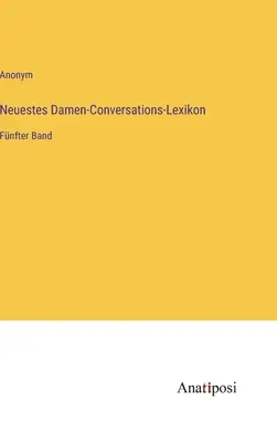 Cel mai nou dicționar de conversație pentru femei: volumul al cincilea - Neuestes Damen-Conversations-Lexikon: Fnfter Band