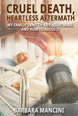Moarte crudă, sechele fără inimă: Coșmarul de la sfârșitul vieții al familiei mele și cum să îl evităm - Cruel Death, Heartless Aftermath: My Family's End-of-Life Nightmare and How To Avoid It