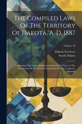 The Compiled Laws Of The Territory Of Dakota, A. D. 1887: Comprising The Codes And General Statutes In Force At The Conclusion Of The Seventeenth Sess