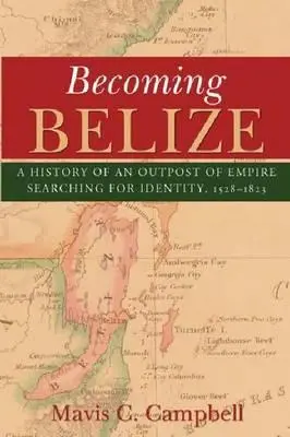 Becoming Belize: A History of an Outpost of Empire Searching for Identity, 1528-1823