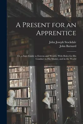 Un cadou pentru un ucenic: Or, a Sure Guide to Esteem and Wealth: With Rules for His Conduct to His Master, and in the World - A Present for an Apprentice: Or, a Sure Guide to Esteem and Wealth: With Rules for His Conduct to His Master, and in the World